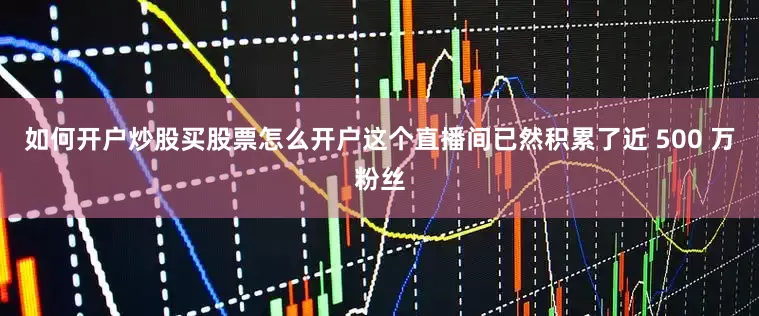 如何开户炒股买股票怎么开户这个直播间已然积累了近 500 万粉丝