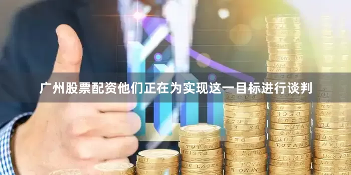 广州股票配资他们正在为实现这一目标进行谈判