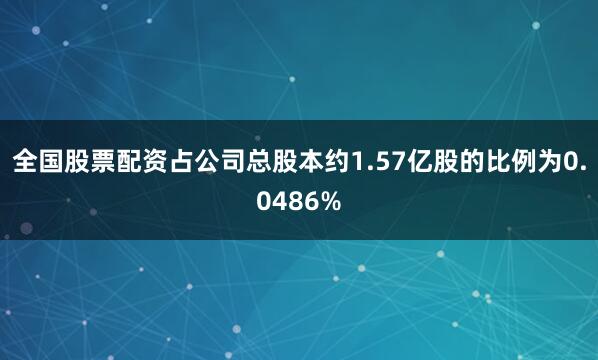 全国股票配资占公司总股本约1.57亿股的比例为0.0486%