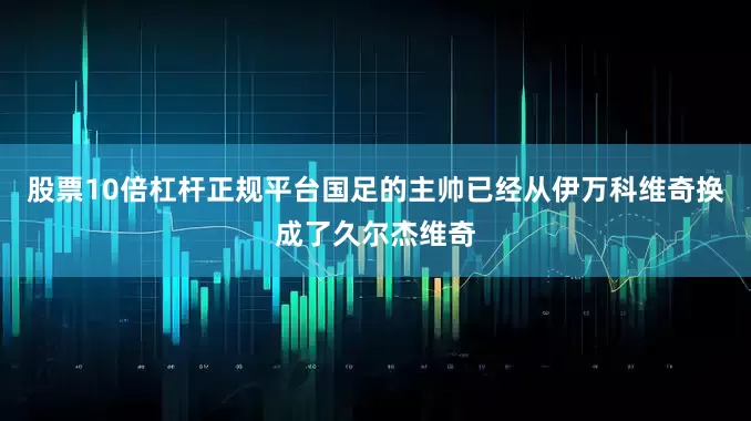 股票10倍杠杆正规平台国足的主帅已经从伊万科维奇换成了久尔杰维奇