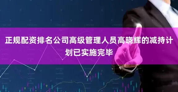 正规配资排名公司高级管理人员高晓辉的减持计划已实施完毕