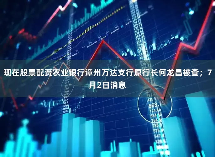现在股票配资农业银行漳州万达支行原行长何龙昌被查；7月2日消息