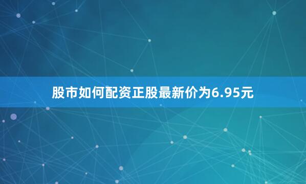股市如何配资正股最新价为6.95元