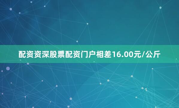 配资资深股票配资门户相差16.00元/公斤