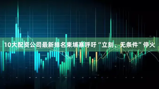 10大配资公司最新排名柬埔寨呼吁“立刻、无条件”停火