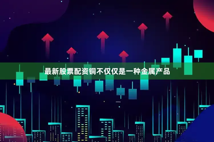 最新股票配资铜不仅仅是一种金属产品