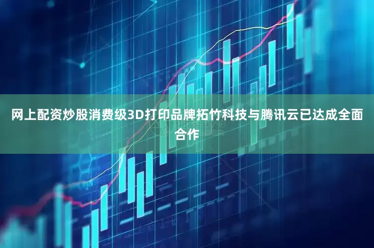 网上配资炒股消费级3D打印品牌拓竹科技与腾讯云已达成全面合作
