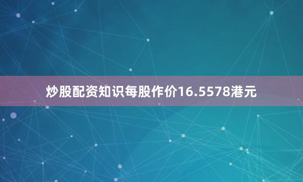 炒股配资知识每股作价16.5578港元