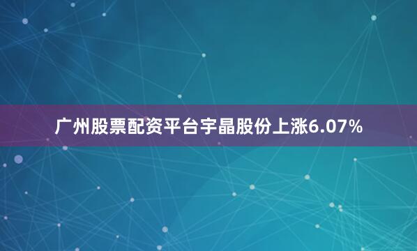 广州股票配资平台宇晶股份上涨6.07%