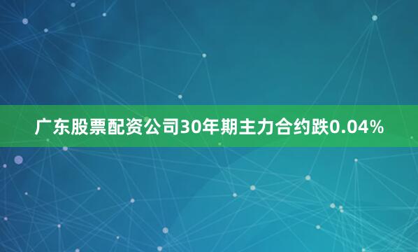 广东股票配资公司30年期主力合约跌0.04%