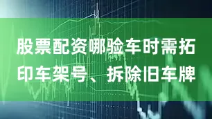 股票配资哪验车时需拓印车架号、拆除旧车牌