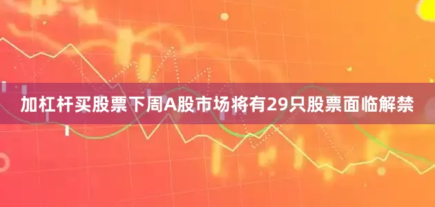 加杠杆买股票下周A股市场将有29只股票面临解禁