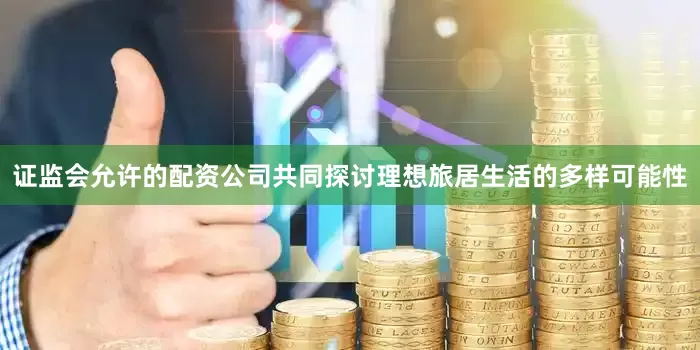 证监会允许的配资公司共同探讨理想旅居生活的多样可能性