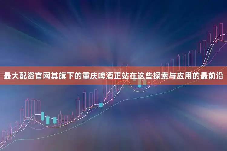 最大配资官网其旗下的重庆啤酒正站在这些探索与应用的最前沿