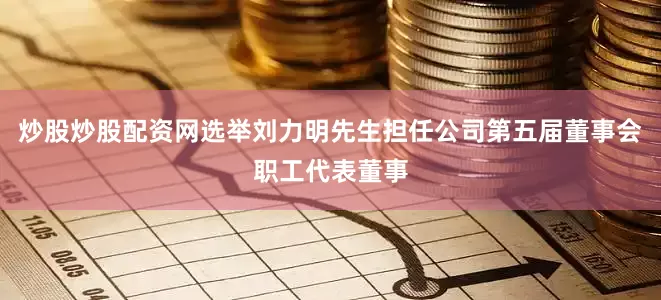 炒股炒股配资网选举刘力明先生担任公司第五届董事会职工代表董事