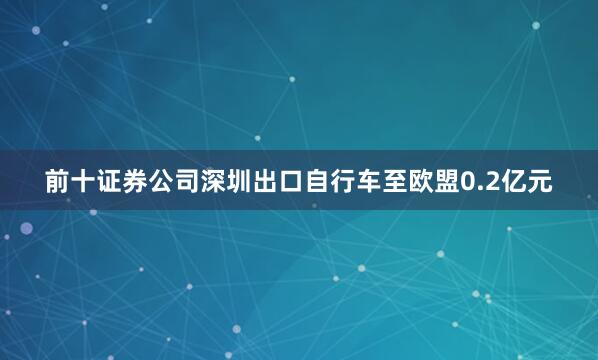 前十证券公司深圳出口自行车至欧盟0.2亿元