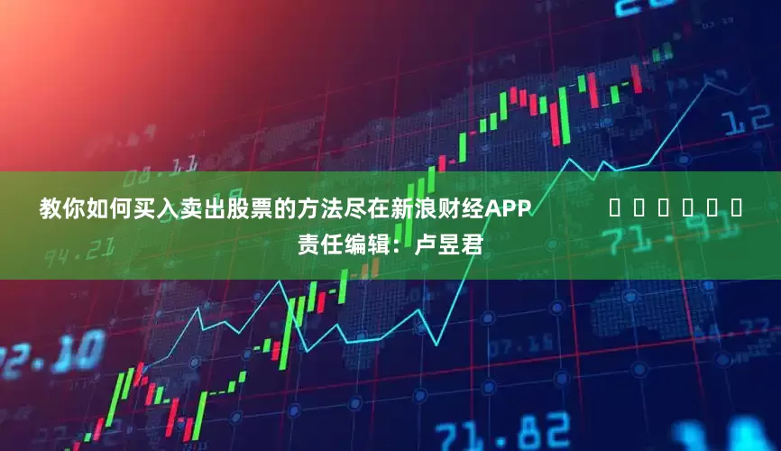 教你如何买入卖出股票的方法尽在新浪财经APP            						责任编辑：卢昱君